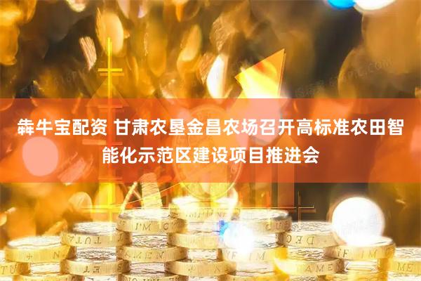 犇牛宝配资 甘肃农垦金昌农场召开高标准农田智能化示范区建设项目推进会