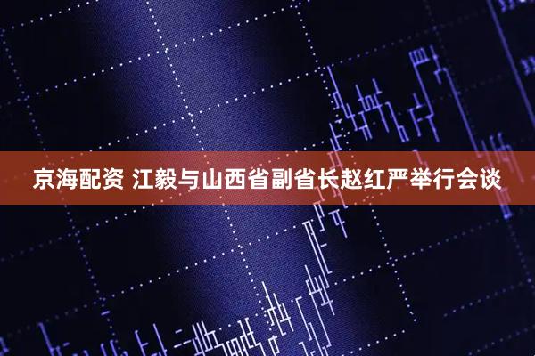 京海配资 江毅与山西省副省长赵红严举行会谈
