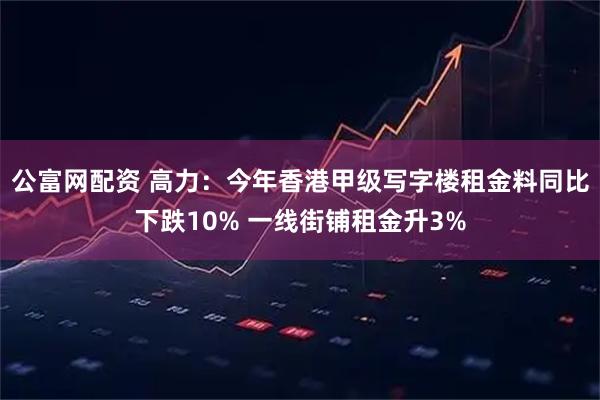 公富网配资 高力：今年香港甲级写字楼租金料同比下跌10% 一线街铺租金升3%