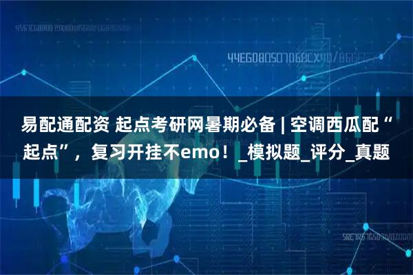 易配通配资 起点考研网暑期必备 | 空调西瓜配“起点”，复习开挂不emo！_模拟题_评分_真题