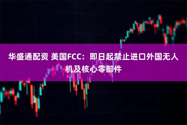 华盛通配资 美国FCC：即日起禁止进口外国无人机及核心零部件