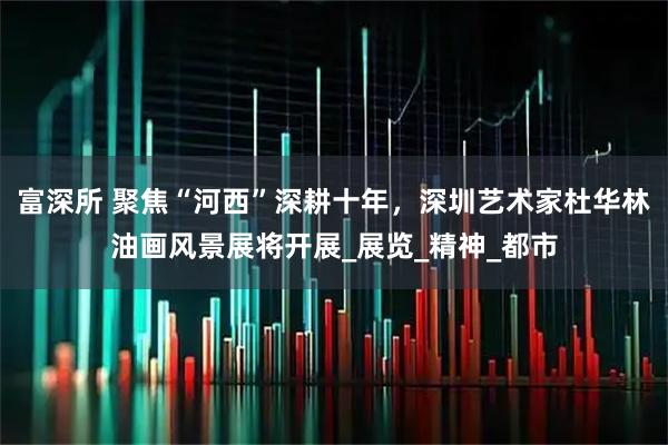 富深所 聚焦“河西”深耕十年，深圳艺术家杜华林油画风景展将开展_展览_精神_都市