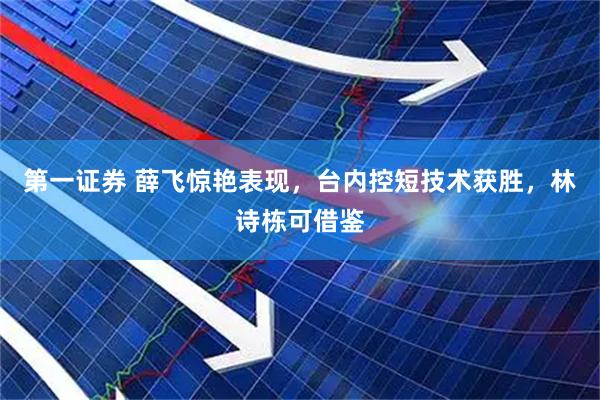 第一证券 薛飞惊艳表现，台内控短技术获胜，林诗栋可借鉴