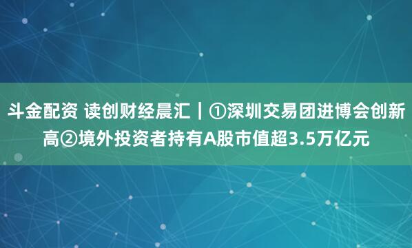 斗金配资 读创财经晨汇｜①深圳交易团进博会创新高②境外投资者持有A股市值超3.5万亿元