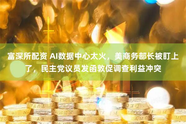 富深所配资 AI数据中心太火，美商务部长被盯上了，民主党议员发函敦促调查利益冲突