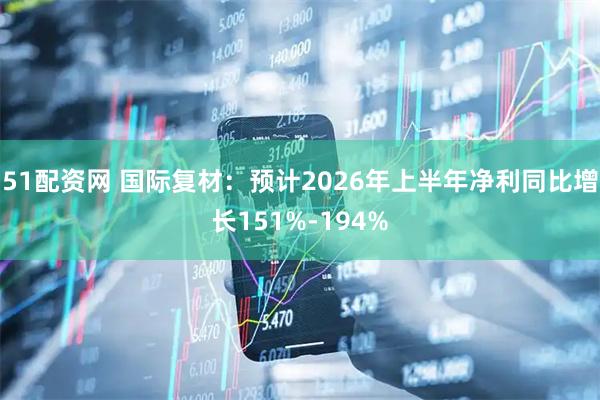 51配资网 国际复材：预计2026年上半年净利同比增长151%-194%